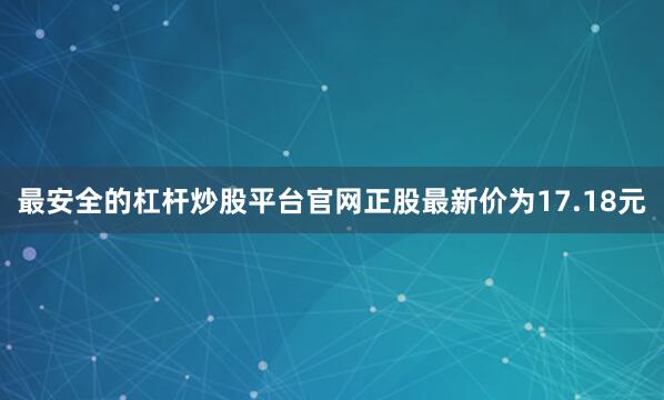 最安全的杠杆炒股平台官网正股最新价为17.18元