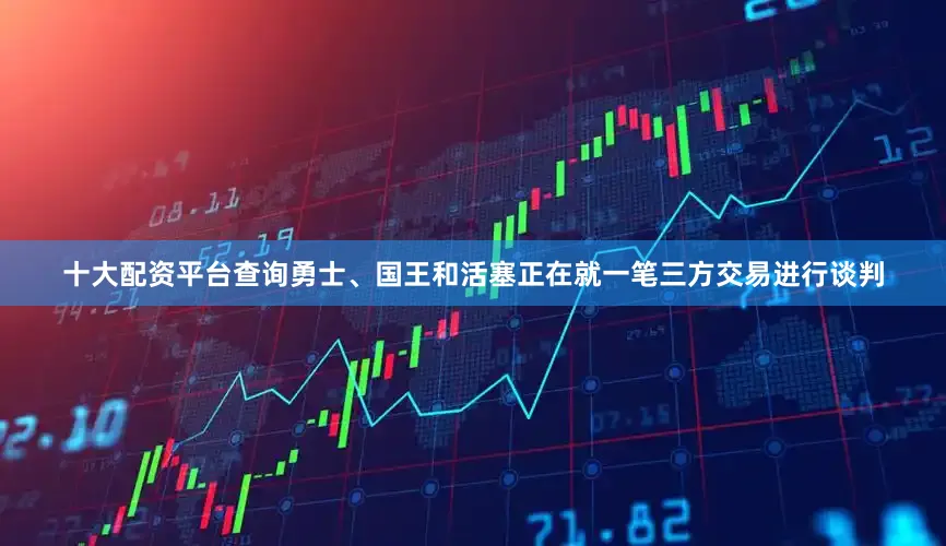 十大配资平台查询勇士、国王和活塞正在就一笔三方交易进行谈判