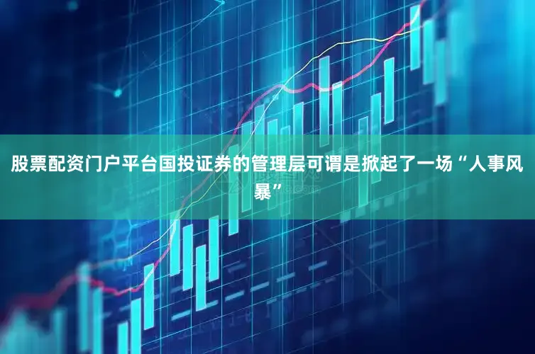 股票配资门户平台国投证券的管理层可谓是掀起了一场“人事风暴”