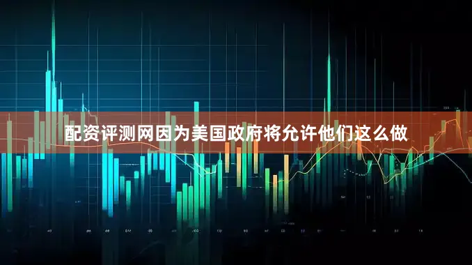 配资评测网因为美国政府将允许他们这么做