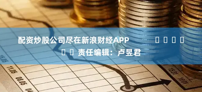配资炒股公司尽在新浪财经APP            						责任编辑：卢昱君