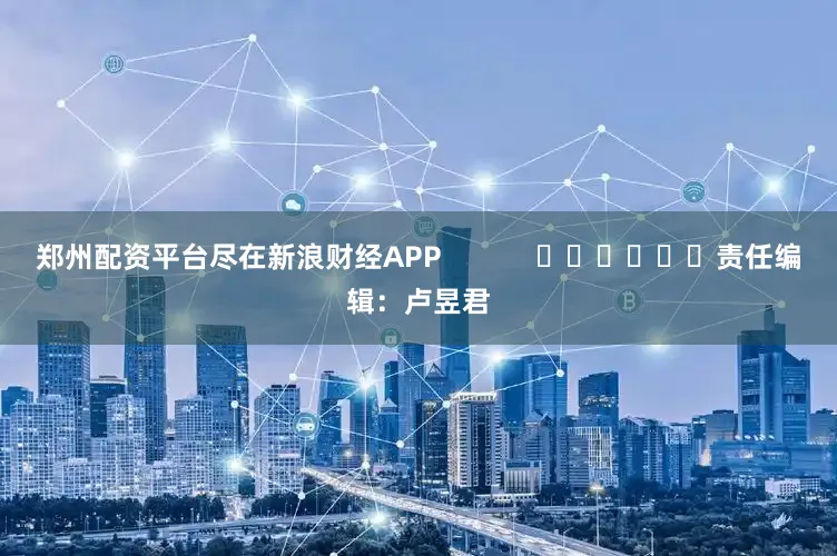 郑州配资平台尽在新浪财经APP            						责任编辑：卢昱君