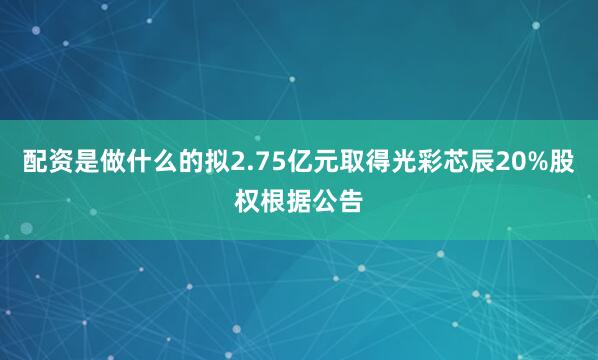 配资是做什么的拟2.75亿元取得光彩芯辰20%股权根据公告