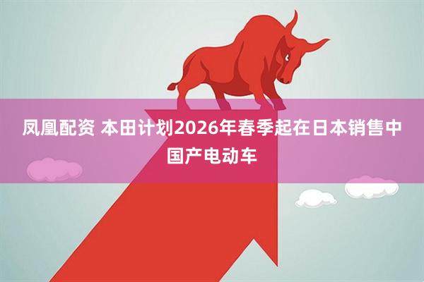 凤凰配资 本田计划2026年春季起在日本销售中国产电动车