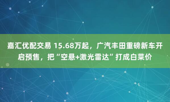 嘉汇优配交易 15.68万起，广汽丰田重磅新车开启预售，把“空悬+激光雷达”打成白菜价
