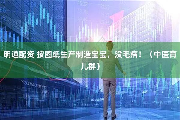 明道配资 按图纸生产制造宝宝，没毛病！（中医育儿群）