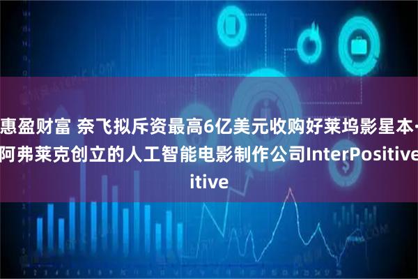 惠盈财富 奈飞拟斥资最高6亿美元收购好莱坞影星本·阿弗莱克创立的人工智能电影制作公司InterPositive
