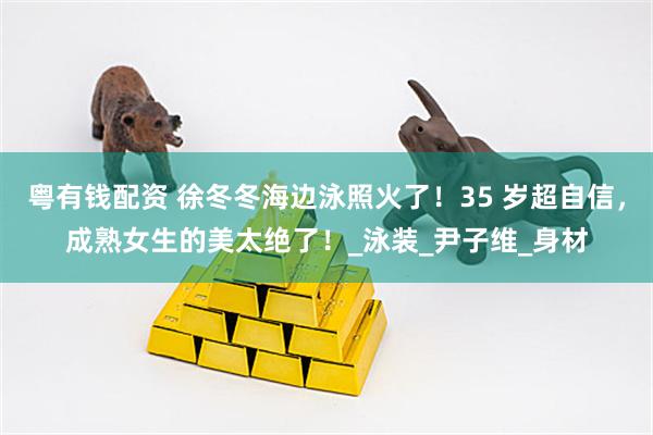 粤有钱配资 徐冬冬海边泳照火了！35 岁超自信，成熟女生的美太绝了！_泳装_尹子维_身材