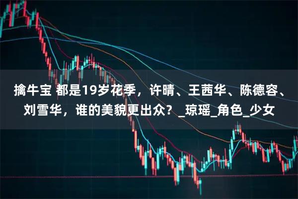 擒牛宝 都是19岁花季，许晴、王茜华、陈德容、刘雪华，谁的美貌更出众？_琼瑶_角色_少女