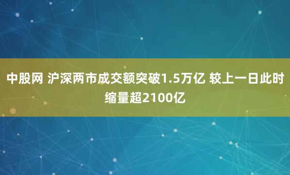 中股网 沪深两市成交额突破1.5万亿 较上一日此时缩量超2100亿