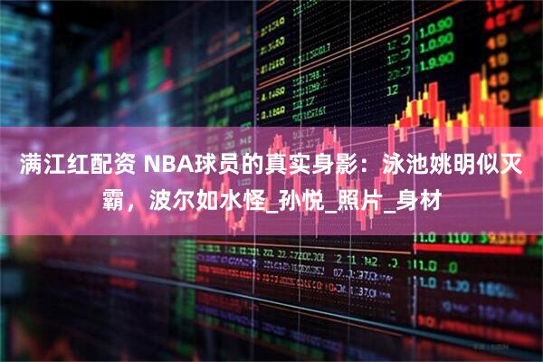满江红配资 NBA球员的真实身影：泳池姚明似灭霸，波尔如水怪_孙悦_照片_身材