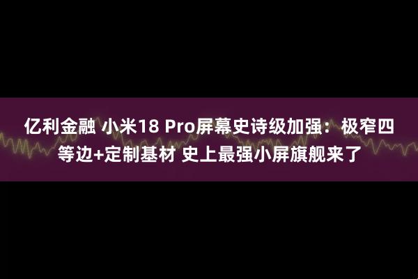 亿利金融 小米18 Pro屏幕史诗级加强：极窄四等边+定制基材 史上最强小屏旗舰来了