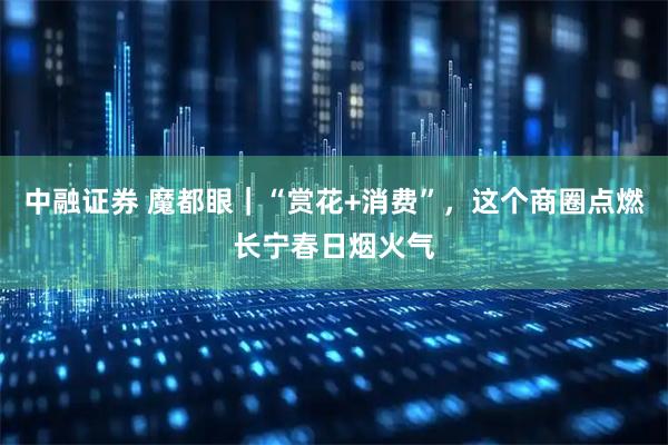 中融证券 魔都眼｜“赏花+消费”，这个商圈点燃长宁春日烟火气