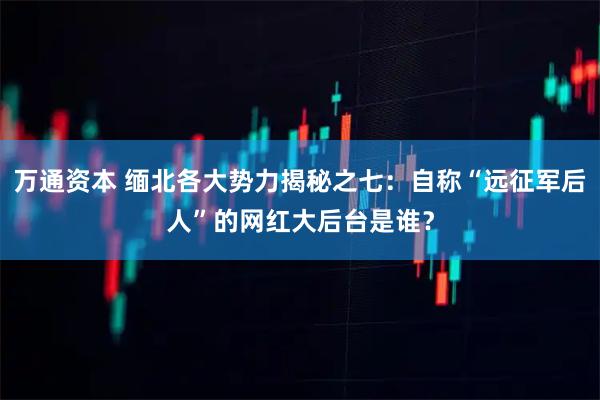 万通资本 缅北各大势力揭秘之七：自称“远征军后人”的网红大后台是谁？