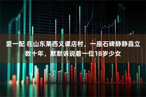 爱一配 在山东莱西义谭店村，一座石碑静静矗立数十年，默默诉说着一位18岁少女