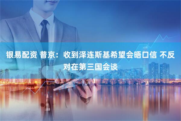 银易配资 普京：收到泽连斯基希望会晤口信 不反对在第三国会谈
