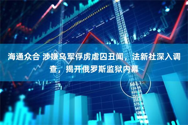 海通众合 涉嫌乌军俘虏虐囚丑闻，法新社深入调查，揭开俄罗斯监狱内幕