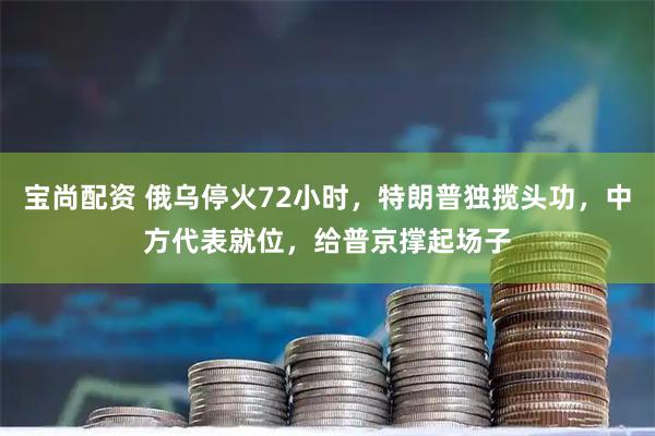 宝尚配资 俄乌停火72小时，特朗普独揽头功，中方代表就位，给普京撑起场子