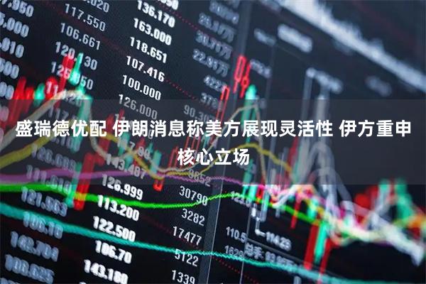 盛瑞德优配 伊朗消息称美方展现灵活性 伊方重申核心立场