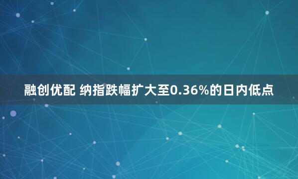 融创优配 纳指跌幅扩大至0.36%的日内低点