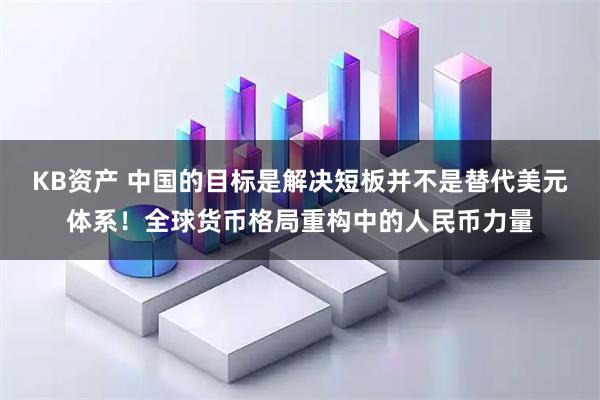 KB资产 中国的目标是解决短板并不是替代美元体系！全球货币格局重构中的人民币力量