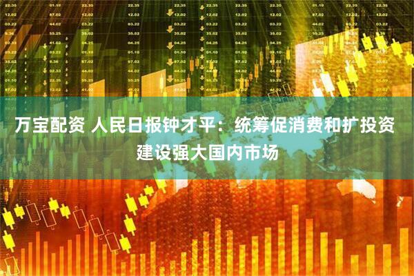 万宝配资 人民日报钟才平：统筹促消费和扩投资 建设强大国内市场