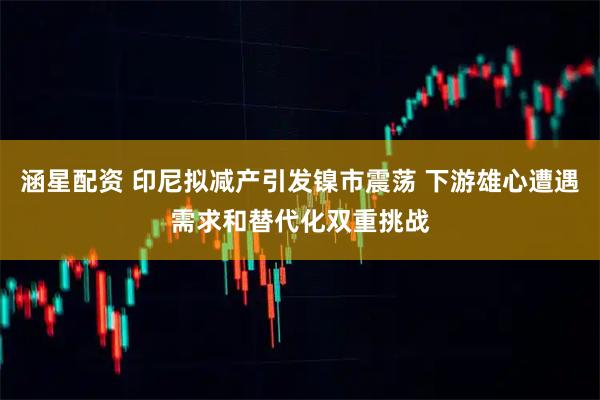 涵星配资 印尼拟减产引发镍市震荡 下游雄心遭遇需求和替代化双重挑战