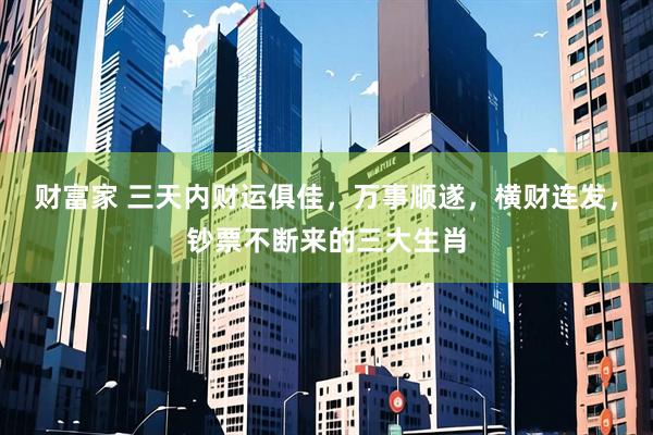 财富家 三天内财运俱佳，万事顺遂，横财连发，钞票不断来的三大生肖