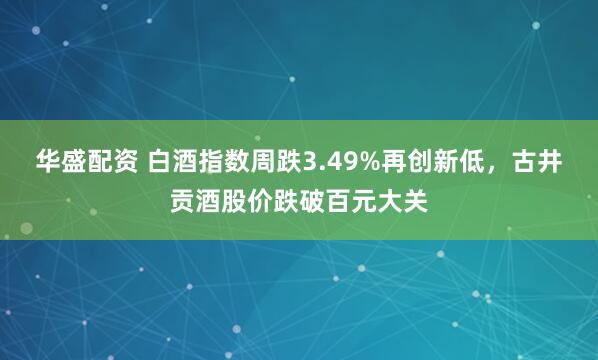 华盛配资 白酒指数周跌3.49%再创新低，古井贡酒股价跌破百元大关