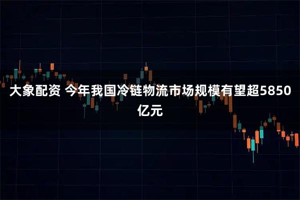 大象配资 今年我国冷链物流市场规模有望超5850亿元