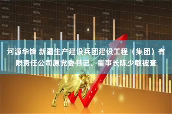 河源华锋 新疆生产建设兵团建设工程（集团）有限责任公司原党委书记、董事长陈少敏被查