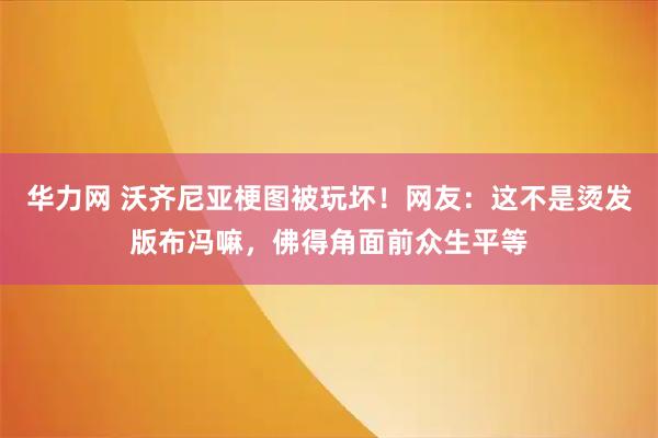 华力网 沃齐尼亚梗图被玩坏！网友：这不是烫发版布冯嘛，佛得角面前众生平等
