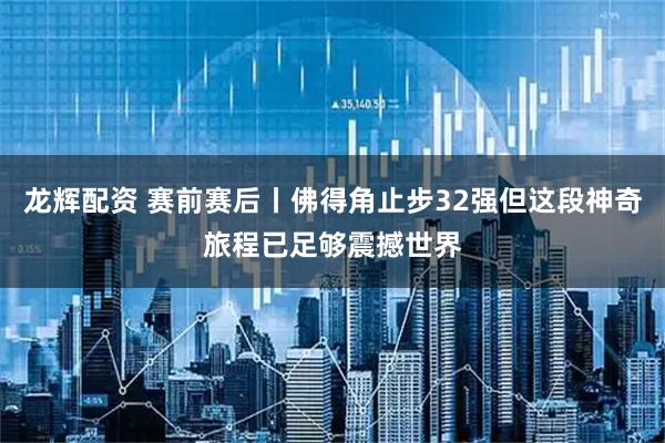 龙辉配资 赛前赛后丨佛得角止步32强但这段神奇旅程已足够震撼世界