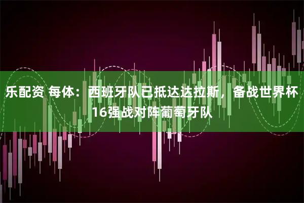 乐配资 每体：西班牙队已抵达达拉斯，备战世界杯16强战对阵葡萄牙队