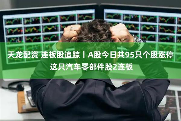 天龙配资 连板股追踪丨A股今日共95只个股涨停 这只汽车零部件股2连板