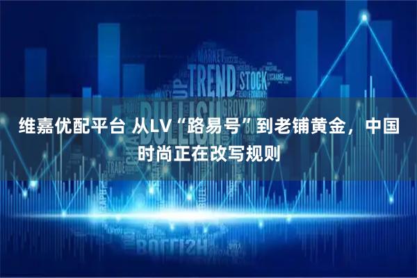 维嘉优配平台 从LV“路易号”到老铺黄金，中国时尚正在改写规则