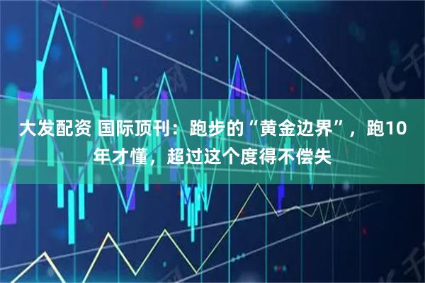 大发配资 国际顶刊:跑步的“黄金边界”,跑10年才懂,超过这个度得不偿失