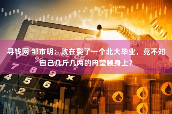 寻钱网 邹市明：败在娶了一个北大毕业，竟不知自己几斤几两的冉莹颖身上？