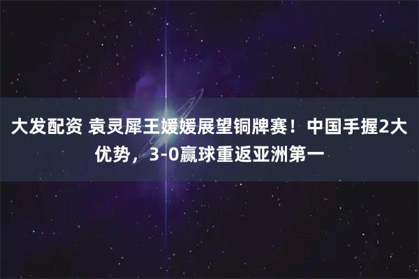 大发配资 袁灵犀王媛媛展望铜牌赛！中国手握2大优势，3-0赢球重返亚洲第一