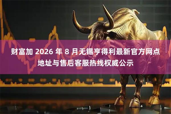 财富加 2026 年 8 月无锡亨得利最新官方网点地址与售后客服热线权威公示