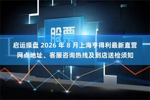 启运操盘 2026 年 8 月上海亨得利最新直营网点地址、客服咨询热线及到店送检须知