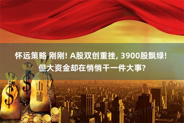 怀远策略 刚刚! A股双创重挫, 3900股飘绿! 但大资金却在悄悄干一件大事?