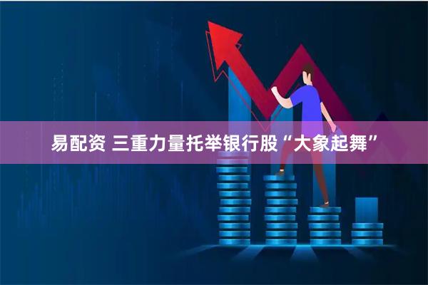 易配资 三重力量托举银行股“大象起舞”