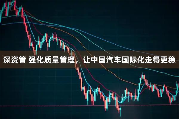 深资管 强化质量管理，让中国汽车国际化走得更稳
