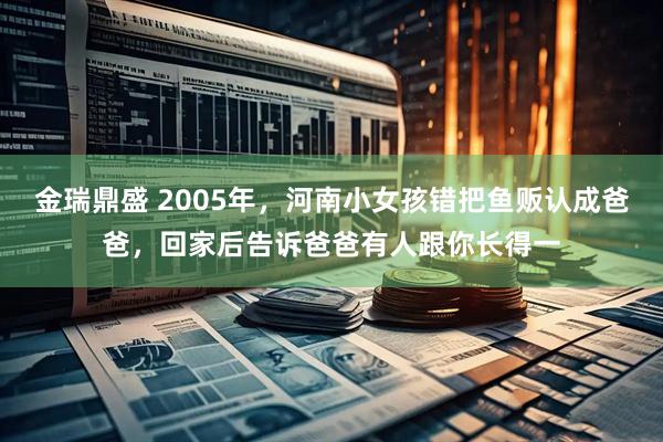 金瑞鼎盛 2005年，河南小女孩错把鱼贩认成爸爸，回家后告诉爸爸有人跟你长得一